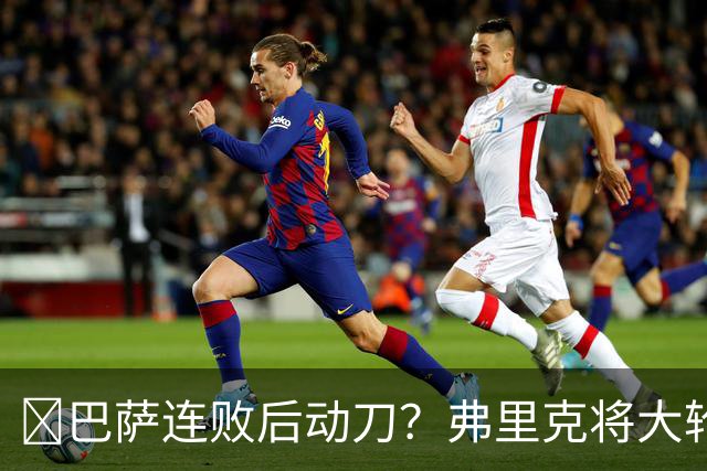 ​巴萨连败后动刀？弗里克将大轮换，加维、德容等待机会