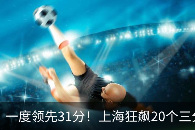 一度领先31分！上海狂飙20个三分打崩广东防线 卢伟末节放水还3-17