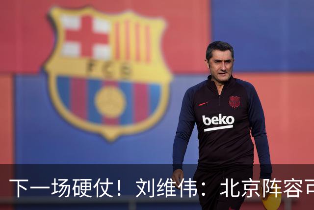 下一场硬仗！刘维伟：北京阵容可以说是国家队 但主场肯定全力争胜