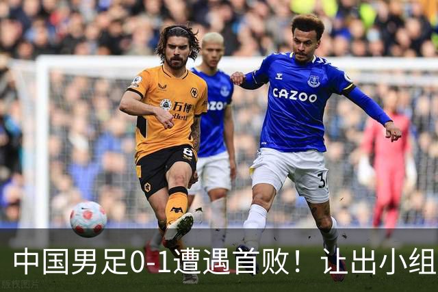 中国男足0-1遭遇首败！让出小组榜首+无缘提前出线，最新形势有变