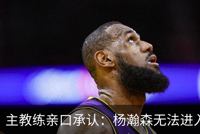 主教练亲口承认：杨瀚森无法进入球队轮换，除非罗威缺阵！
