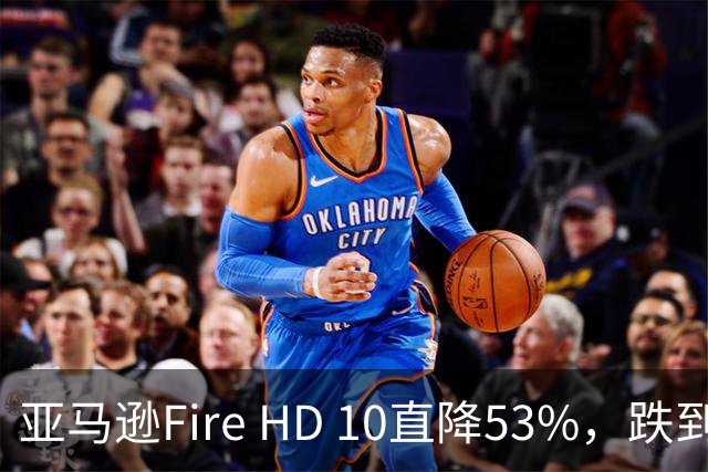 亚马逊Fire HD 10直降53%，跌到72.99美元历史低价