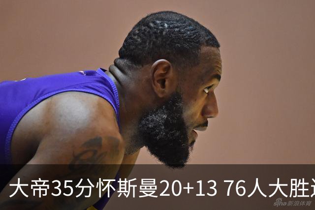 大帝35分怀斯曼20+13 76人大胜送活塞22连败