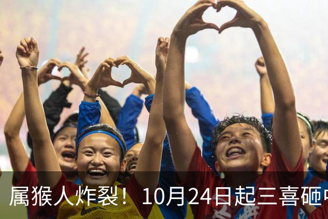 属猴人炸裂！10月24日起三喜砸中你，一喜让人高攀不起
