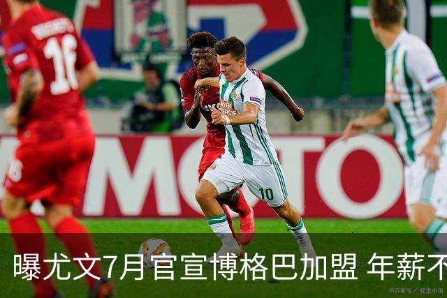 曝尤文7月官宣博格巴加盟 年薪不到曼联给的一半