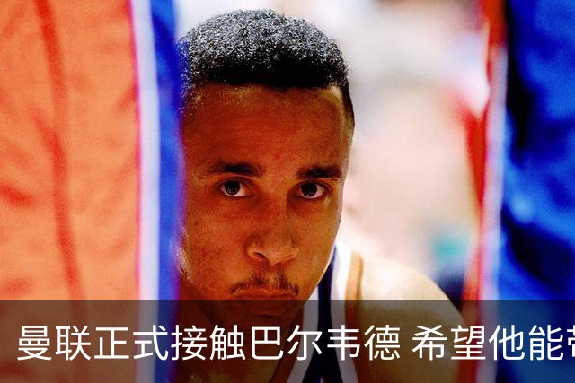 曼联正式接触巴尔韦德 希望他能带队至本赛季结束
