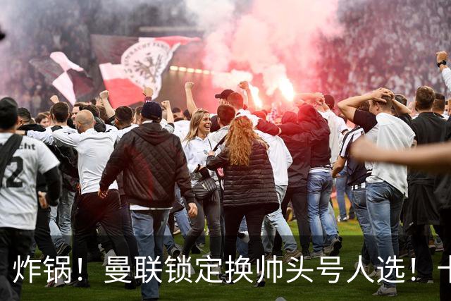 炸锅！曼联锁定换帅头号人选！卡里克帅位岌岌可危