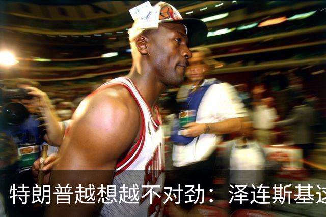 特朗普越想越不对劲：泽连斯基这两把＂刷子＂，要让自己吃个大亏