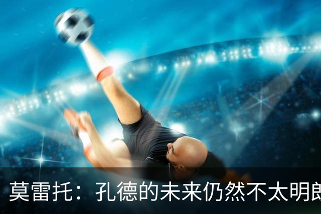 莫雷托：孔德的未来仍然不太明朗，切尔西正在考虑明年1月签下他