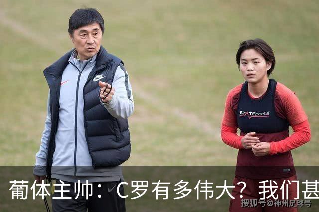 葡体主帅：C罗有多伟大？我们甚至无法完全理解他对世界意味什么