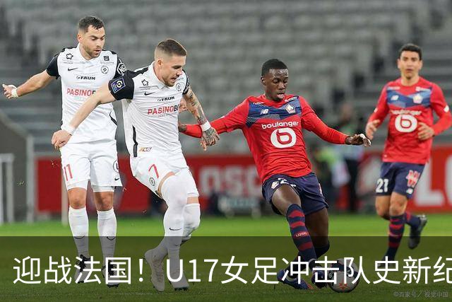 迎战法国！U17女足冲击队史新纪录，马晓旭迎来关键大考