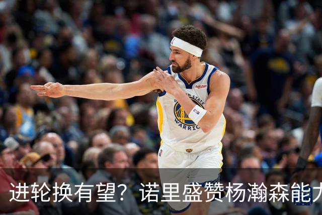 进轮换有望？诺里盛赞杨瀚森能力，但对他的使用恐不及斯普利特
