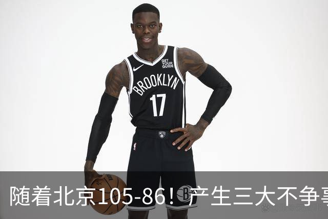 随着北京105-86！产生三大不争事实！不是周琦，最大功臣是他！