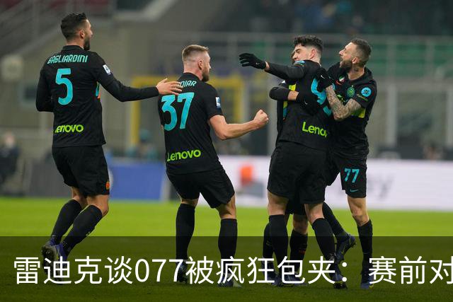 雷迪克谈077被疯狂包夹：赛前对方主帅就说想搜集素材 他们做到了