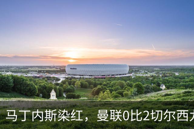 马丁内斯染红，曼联0比2切尔西九场不胜