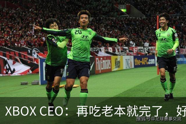 XBOX CEO：再吃老本就完了，好感度已涨30%